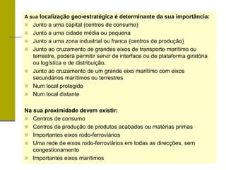 A sua localização geo-estratégica é determinante da sua importância:
 Junto a uma capital (centros de consumo)
 Junto a uma cidade média ou pequena
 Junto a uma zona industrial ou franca (centros de produção)
 Junto ao cruzamento de grandes eixos de transporte marítimo ou
terrestre, poderá permitir servir de interface ou de plataforma giratória
ou logística e de distribuição.
 Junto ao cruzamento de um grande eixo marítimo com eixos
secundários marítimos ou terrestres
 Num local protegido
 Num local distante
Na sua proximidade devem existir:
 Centros de consumo
 Centros de produção de produtos acabados ou matérias primas
 Importantes eixos rodo-ferroviários
 Uma rede de eixos rodo-ferroviários em todas as direcções, sem
congestionamento
 Importantes eixos marítimos
 