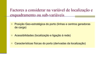  Posição Geo-estratégica do porto (linhas e centros geradoras
de carga)
 Acessibilidades (localização e ligação à rede)
 Características físicas do porto (derivadas da localização)
Factores a considerar na variável de localização e
enquadramento ou sub-variáveis
 