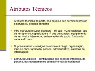 Atributos técnicos do porto, são aqueles que permitem prestar
o serviço ou produto portuário
 Infra-estrutura e super-estrutura – ml cais, m2 terraplenos, tipo
de terraplenos, capacidade e nº dos guindastes, equipamento
de terminal e intermodal, embarcações de apoio, fundos do
canal e do cais.
 Supra-estrutura – serviços ao navio e à carga, organização,
mão-de-obra, formação, pessoal administrativo, sistemas de
informações
 Estrutura Logística – configuração dos acessos interiores, da
portaria, dos equipamentos de movimentação horizontal
Atributos Técnicos
 