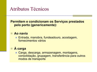 Permitem e condicionam os Serviços prestados
pelo porto (genericamente):
 Ao navio
 Entrada, manobra, fundeadouro, acostagem,
fornecimentos vários
 À carga
 Carga, descarga, armazenagem, montagens,
consolidação, grupagem, transferência para outros
modos de transporte
Atributos Técnicos
 
