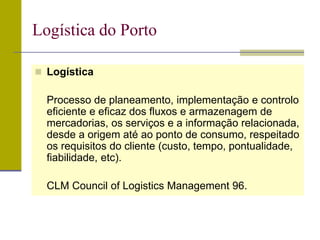  Logística
Processo de planeamento, implementação e controlo
eficiente e eficaz dos fluxos e armazenagem de
mercadorias, os serviços e a informação relacionada,
desde a origem até ao ponto de consumo, respeitado
os requisitos do cliente (custo, tempo, pontualidade,
fiabilidade, etc).
CLM Council of Logistics Management 96.
Logística do Porto
 