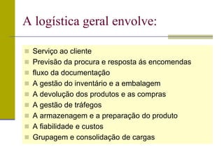  Serviço ao cliente
 Previsão da procura e resposta ás encomendas
 fluxo da documentação
 A gestão do inventário e a embalagem
 A devolução dos produtos e as compras
 A gestão de tráfegos
 A armazenagem e a preparação do produto
 A fiabilidade e custos
 Grupagem e consolidação de cargas
A logística geral envolve:
 