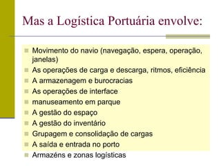 Movimento do navio (navegação, espera, operação,
janelas)
 As operações de carga e descarga, ritmos, eficiência
 A armazenagem e burocracias
 As operações de interface
 manuseamento em parque
 A gestão do espaço
 A gestão do inventário
 Grupagem e consolidação de cargas
 A saída e entrada no porto
 Armazéns e zonas logísticas
Mas a Logística Portuária envolve:
 