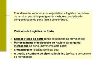 É fundamental vocacionar ou especializar a logística do porto ou
do terminal portuário para garantir melhores condições de
competitividade do porto face à concorrência.
Variáveis da Logística do Porto:
 Espaço Físico do porto (onde se realizam os movimentos)
 Manuseamento e deslocação do navio e da carga ou
mercadoria no porto (movimento pelo porto)
 armazenagem (localização e lay-out)
 A gestão e controlo do sistema logístico (software de controlo
do movimento)
 