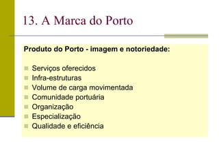 Produto do Porto - imagem e notoriedade:
 Serviços oferecidos
 Infra-estruturas
 Volume de carga movimentada
 Comunidade portuária
 Organização
 Especialização
 Qualidade e eficiência
13. A Marca do Porto
 