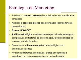  Analisar o contexto externo das actividades (oportunidades e
ameaças)
 Analisar o contexto interno das actividades (pontos fortes e
pontos fracos)
 Cruzar S/ W/ O/ T
 Análise estratégica - factores de competitividade, vantagens
competitivas ou factores de diferenciação, factores críticos de
sucesso, cadeia de valor;
 Desenvolver diferentes opções de estratégia como
alternativas válidas;
 Avaliar as diferentes alternativas, efeitos económicos e
escolher com base nos objectivos a mais adequada.
Estratégia de Marketing
 