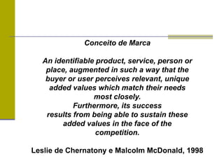 Conceito de Marca
An identifiable product, service, person or
place, augmented in such a way that the
buyer or user perceives relevant, unique
added values which match their needs
most closely.
Furthermore, its success
results from being able to sustain these
added values in the face of the
competition.
Leslie de Chernatony e Malcolm McDonald, 1998
 
