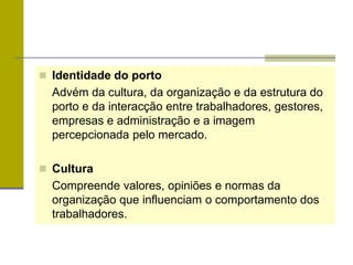  Identidade do porto
Advém da cultura, da organização e da estrutura do
porto e da interacção entre trabalhadores, gestores,
empresas e administração e a imagem
percepcionada pelo mercado.
 Cultura
Compreende valores, opiniões e normas da
organização que influenciam o comportamento dos
trabalhadores.
 