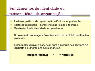  Factores políticos da organização – Cultura, organização
 Factores estruturais – características físicas e técnicas
 Manifestação da identidade - comunicada
O tratamento da imagem favorável é fundamental à escolha dos
produtos.
A imagem favorável é essencial para a procura dos serviços de
um porto e aumento dos seus negócios.
Imagem Positiva = + Negócios
Fundamentos de identidade ou
personalidade da organização
 