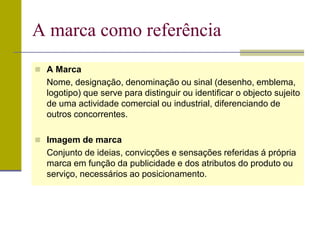  A Marca
Nome, designação, denominação ou sinal (desenho, emblema,
logotipo) que serve para distinguir ou identificar o objecto sujeito
de uma actividade comercial ou industrial, diferenciando de
outros concorrentes.
 Imagem de marca
Conjunto de ideias, convicções e sensações referidas á própria
marca em função da publicidade e dos atributos do produto ou
serviço, necessários ao posicionamento.
A marca como referência
 