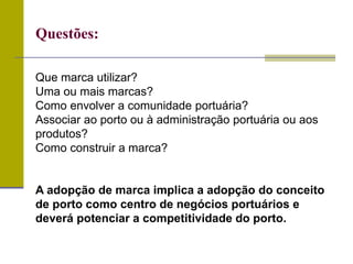Que marca utilizar?
Uma ou mais marcas?
Como envolver a comunidade portuária?
Associar ao porto ou à administração portuária ou aos
produtos?
Como construir a marca?
A adopção de marca implica a adopção do conceito
de porto como centro de negócios portuários e
deverá potenciar a competitividade do porto.
Questões:
 