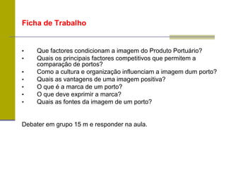 Ficha de Trabalho
• Que factores condicionam a imagem do Produto Portuário?
• Quais os principais factores competitivos que permitem a
comparação de portos?
• Como a cultura e organização influenciam a imagem dum porto?
• Quais as vantagens de uma imagem positiva?
• O que é a marca de um porto?
• O que deve exprimir a marca?
• Quais as fontes da imagem de um porto?
Debater em grupo 15 m e responder na aula.
 