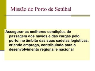 Missão do Porto de Setúbal
Assegurar as melhores condições de
passagem dos navios e das cargas pelo
porto, no âmbito das suas cadeias logísticas,
criando emprego, contribuindo para o
desenvolvimento regional e nacional
 