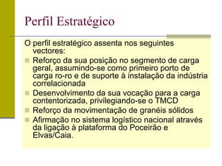 Perfil Estratégico
O perfil estratégico assenta nos seguintes
vectores:
 Reforço da sua posição no segmento de carga
geral, assumindo-se como primeiro porto de
carga ro-ro e de suporte à instalação da indústria
correlacionada
 Desenvolvimento da sua vocação para a carga
contentorizada, privilegiando-se o TMCD
 Reforço da movimentação de granéis sólidos
 Afirmação no sistema logístico nacional através
da ligação à plataforma do Poceirão e
Elvas/Caia.
 