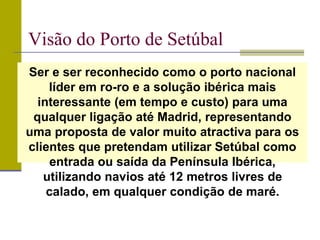 Visão do Porto de Setúbal
Ser e ser reconhecido como o porto nacional
líder em ro-ro e a solução ibérica mais
interessante (em tempo e custo) para uma
qualquer ligação até Madrid, representando
uma proposta de valor muito atractiva para os
clientes que pretendam utilizar Setúbal como
entrada ou saída da Península Ibérica,
utilizando navios até 12 metros livres de
calado, em qualquer condição de maré.
 