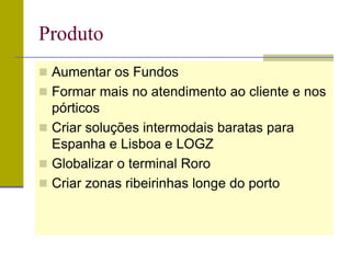 Produto
 Aumentar os Fundos
 Formar mais no atendimento ao cliente e nos
pórticos
 Criar soluções intermodais baratas para
Espanha e Lisboa e LOGZ
 Globalizar o terminal Roro
 Criar zonas ribeirinhas longe do porto
 
