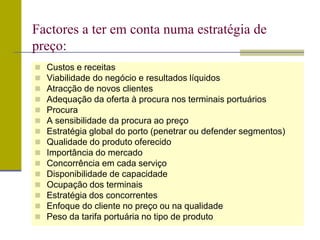  Custos e receitas
 Viabilidade do negócio e resultados líquidos
 Atracção de novos clientes
 Adequação da oferta à procura nos terminais portuários
 Procura
 A sensibilidade da procura ao preço
 Estratégia global do porto (penetrar ou defender segmentos)
 Qualidade do produto oferecido
 Importância do mercado
 Concorrência em cada serviço
 Disponibilidade de capacidade
 Ocupação dos terminais
 Estratégia dos concorrentes
 Enfoque do cliente no preço ou na qualidade
 Peso da tarifa portuária no tipo de produto
Factores a ter em conta numa estratégia de
preço:
 