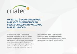 2
O Criatec 3 é uma oportunidade
para você, empreendedor em
busca de crescimento acelerado
para seu negócio.
O foco do Fundo Criatec 3 são empresas
inovadoras, em estágios iniciais, com elevado
potencial de crescimento, e que precisem de
capital e apoio “mão na massa” para concretizar
uma visão ousada de negócio. O objetivo é
construir ou expandir, junto aos empreendedores,
ofertas de valor muito diferenciadas e levar o
negócio a uma fase de crescimento acelerado.
Além do aporte de capital, o fundo é um sócio
proativo, que agrega estratégia, governança e
compartilha decisões. Ele auxilia a empresa a avançar
rápido e chegar mais longe do que faria sozinha.
 