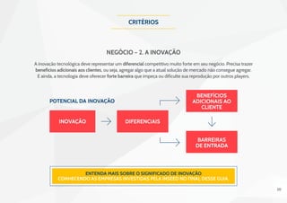 20
Critérios
Negócio – 2. A Inovação
Entenda mais sobre o significado de Inovação
conhecendo as empresas investidas pela INSEED no final desse guia.
inovação diferenciais
benefícios
adicionais ao
cliente
barreiras
de entrada
potencial da inovação
A inovação tecnológica deve representar um diferencial competitivo muito forte em seu negócio. Precisa trazer
benefícios adicionais aos clientes, ou seja, agregar algo que a atual solução de mercado não consegue agregar.
E ainda, a tecnologia deve oferecer forte barreira que impeça ou dificulte sua reprodução por outros players.
 
