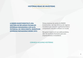 25
HISTÓRIAS REAIS DE INVESTIDAS
A INSEED Investimentos é uma
gestora de recursos focada em
empresas inovadoras com alto
potencial de crescimento. Investe em
empresas inovadoras desde 2002.
Muitas empresas da carteira da INSEED
Investimentos são hoje referência de negócios
inovadores que cresceram significativamente e
conquistaram mercado no Brasil e no mundo.
Elas geram impacto em sua cadeia produtiva,
além de resultados financeiros para seus
empreendedores e investidores.
 
Conheça algumas histórias
 