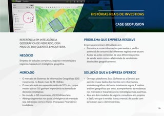 26
Negócio
Problema que Empresa resolve
Mercado Solução que a Empresa oferece
Empresa de soluções completas, seguras e versáteis para
negócios, baseada em inteligência geográfica.
Referência em Inteligência
Geográfica de Mercado, com
mais de 300 clientes em carteira
Empresas encontram dificuldades em:
•	 Encontrar e cruzar informações para avaliar o perfil e
potencial de consumo das diferentes regiões onde atuam;
•	 Avaliar as ações comerciais de seus diferentes pontos
de venda, assim como a efetividade de vendedores
distribuídos geograficamente.
•	 O mercado de Sistemas de Informações Geográficas (GIS)
movimenta, no Brasil, mais de R$ 1 bilhão;
•	 O mercado está em expansão média de 20% a.a. , o que
mostra que os GIS ganham importância na tomada de
decisões estratégicas;
•	 No mundo, o GIS movimenta U$ 10 bilhões/ano.
•	 Abrange segmentos nos quais a inteligência de mercado
seja estratégica como o Varejo (Franquias), Financeiro e
Imobiliário.
•	 Onmaps: plataforma Saas (Software as a Service) que
permite cruzar dados dos clientes com informações
sociodemográficas, de forma totalmente segura. E realizar
análises geográficas por setor, acompanhando as mudanças
nos mercados e traçando ações e estratégias mais assertivas.
•	 Atua em dois modelos de negócio: consultoria em projetos
e SaaS, em que é vendida licença mensal, de acordo com
as features que o cliente contrata.
HISTÓRIAS REAIS DE INVESTIDAS
CASE geofusion
 