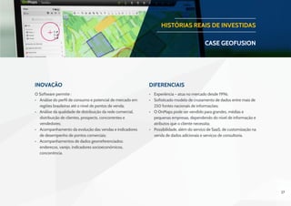 27
Inovação Diferenciais
O Software permite :
•	 Análise do perfil de consumo e potencial de mercado em
regiões brasileiras até o nível de pontos de venda;
•	 Análise da qualidade de distribuição da rede comercial,
distribuição de clientes, prospects, concorrentes e
vendedores;
•	 Acompanhamento da evolução das vendas e indicadores
de desempenho de pontos comerciais;
•	 Acompanhamentos de dados georreferenciados:
endereços, varejo, indicadores socioeconômicos,
concorrência.
 
•	 Experiência – atua no mercado desde 1996;
•	 Sofisticado modelo de cruzamento de dados entre mais de
250 fontes nacionais de informações;
•	 O OnMaps pode ser vendido para grandes, médias e
pequenas empresas, dependendo do nível de informação e
atributos que o cliente necessita;
•	 Possibilidade, além do serviço de SaaS, de customização na
venda de dados adicionais e serviços de consultoria.
HISTÓRIAS REAIS DE INVESTIDAS
CASE geofusion
 