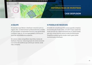 29
A Equipe O Modelo de negócios
Os executivos que lideram a Geofusion cresceram junto ao
negócio. Eles se desenvolveram profissionalmente à medida
em que também compreendiam de forma mais aprofundada
a empresa. Cada um, em sua especialidade, se formou em
torno das necessidades da companhia.
Em comum, todos compartilham duas linhas mestras da
Geofusion: foco nas metas de geração de receita recorrente
e um senso de excelência que culmina por valorizar, ainda
mais, a empresa.
 
O modelo de consultoria já tinha sucesso quando a empresa
foi investida pelo Fundo Criatec, em 2011. O que o aporte do
fundo permitiu foi o desenvolvimento de um sofware (SaaS)
para que o know how dos sócios no setor de Informações
Geográficas pudesse ganhar escala e assim, gerar receita
recorrente para a Geofusion.
HISTÓRIAS REAIS DE INVESTIDAS
CASE geofusion
 