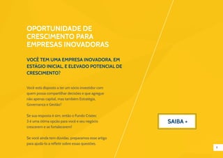 3
Você tem uma empresa inovadora, em
estágio inicial, e elevado potencial de
crescimento?
Oportunidade de
crescimento para
empresas inovadoras
Você está disposto a ter um sócio investidor com
quem possa compartilhar decisões e que agregue
não apenas capital, mas também Estratégia,
Governança e Gestão?
Se sua resposta é sim, então o Fundo Criatec
3 é uma ótima opção para você e seu negócio
crescerem e se fortalecerem!
Se você ainda tem dúvidas, preparamos esse artigo
para ajudá-lo a refletir sobre essas questões.
Saiba +
 