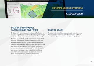 30
Desafios Encontrados e
Valor Agregado pelo Fundo Saída do Criatec
O Criatec foi o primeiro sócio-investidor da Geofusion. Por
isso, teve papel fundamental nessa fase do negócio em que
era preciso fazer a empresa crescer de forma estruturada.
A equipe na gestão do Fundo compreendeu o impacto da
inovação e o potencial do negócio e assumiu, junto dos
empreendedores, os riscos iniciais. Participou ativamente
da governança, por meio da estruturação da área financeira,
planejamento estratégico, implementação de conselho
de administração e contratação do CFO. O Fundo ajudou
a empresa a consolidar o novo modelo de negócios, a
alavancar a empresa para uma fase de menos risco e a
torná-la visível e atrativa para novos investidores.
 
Recentemente, a Geofusion recebeu investimento de um novo
Fundo, a DGF Investimentos, e também uma nova rodada de
investimentos da Intel Capital, no valor total de R$ 35 milhões.
HISTÓRIAS REAIS DE INVESTIDAS
CASE geofusion
 