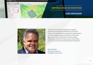 31
HISTÓRIAS REAIS DE INVESTIDAS
CASE geofusion
Alexandre Alves
Diretor de Prospecção
da INSEED Investimentos
“Nossa função é dar suporte à gestão da companhia,
buscando o sucesso do empreendimento. E foi isso que
fizemos. Os empreendedores e a gestora de fundos juntaram
suas forças, trazendo segurança financeira e crescimento.
Agora, após o sucesso alcançado, é hora de se separar.
Multiplicamos valor para a empresa e para nossos cotistas,
e por isso, comemoramos o desinvestimento da Geofusion.”
Foto:PedroQueiroz
 