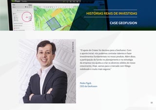 32
​“O apoio do Criatec foi decisivo para a Geofusion. Com
o aporte inicial, nós pudemos contratar talentos e fazer
investimentos fundamentais no nosso produto. Além disso,
a participação do fundo no planejamento e na estratégia
da empresa nos ajudou a criar os alicerces sólidos do nosso
crescimento. Hoje, vamos para o mercado com fôlego
redobrado e muito mais seguros.”​
HISTÓRIAS REAIS DE INVESTIDAS
CASE geofusion
Pedro Figoli, 
CEO da Geofusion
Foto:OsmarPaixão.
 