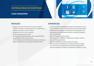 35
HISTÓRIAS REAIS DE INVESTIDAS
CASE magnamed
Inovação Diferenciais
•	 Equipamentos de ventilação pulmonar de transporte
capazes de atender, sem quaisquer trocas de dispositivos,
pacientes neonatais, infantis e adultos;
•	 Equipamentos mais leves e portáteis;
•	 Circuito pneumático patenteado;
•	 Tecnologia de produção garante maior competitividade e
escalabilidade frente à concorrência;
•	 O sofisticado sistema de hardware/software para saúde, que
exige considerável tempo para desenvolvimento/cópia.
•	 O mesmo padrão de qualidade de equipamentos referência + preço
mais competitivo, tanto no mercado nacional, quanto internacional;
•	 Facilidade de aprendizagem no manuseio torna os aparelhos mais
apropriados para profissionais de saúde em mercados emergentes
(menor qualificação);
•	 Rede de 25 representantes no Brasil;
•	 Prêmio Saúde 2013 (ABIMO) - Excelência em Inovação e Prêmio
Apex 2013 Categoria Saúde;
•	 Rede de 15 distribuidores nacionais cobre 21 estados;
•	 Busca constante por melhorias e inovações garantida por equipe
com mais 25 anos de experiência na produção de equipamentos
médico-hospitalares, formados em instituições de referência no país.
 