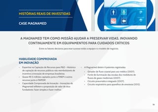 36
HISTÓRIAS REAIS DE INVESTIDAS
CASE magnamed
Habilidade Comprovada
em Inovação
•	 Expertise na Captação de Recursos para P&D - Histórico
de captação de recursos públicos não reembolsáveis de
incentivo à inovação de empresas brasileiras;
•	 Quase R$ 5 milhões captados junto à FINEP e outros
recursos junto à FAPESP;
•	 Capacidade Comprovada de Inovação - Inovações da
Magnamed refletem a proposição de valor de seus
fundadores: fazer simples e fazer melhor.
Entre os fatores decisivos para esse sucesso estão a equipe e o modelo de negócios.
A Magnamed tem como missão ajudar a preservar vidas, inovando
continuamente em equipamentos para cuidados críticos
•	 A Magnamed detém 4 patentes registradas:
•	 Gerador de fluxo coaxial para uso médico (2007);
•	 Fonte de iluminação das escalas dos medidores de
fluxos de gases medicinais (2007);
•	 Circuito pneumático integrado (2007);
•	 Circuito respiratório para aparelhos de anestesia (2012).
 