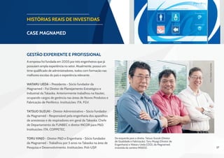37
HISTÓRIAS REAIS DE INVESTIDAS
CASE magnamed
Gestão Experiente e Profissional
A empresa foi fundada em 2005 por três engenheiros que já
possuíam ampla experiência no setor. Atualmente, possui um
time qualificado de administradores, todos com formação nas
melhores escolas do país e experiência relevante.
Wataru Ueda – Presidente - Sócio fundador da
Magnamed - Foi Diretor de Planejamento Estratégico e
Industrial da Takaoka. Anteriormente trabalhou na Itautec,
ocupando cargos de gerência nas áreas de Novos Produtos e
Fabricação de Periférico. Instituições: ITA, FGV.
Tatsuo Suzuki - Diretor Administrativo - Sócio fundador
da Magnamed - Responsável pela engenharia dos aparelhos
de anestesias e de respiradores em geral da Takaoka. Chefe
de Departamento da FUNBEC e diretor INCOR para P&D.
Instituições: ITA, COPPETEC.
Toru Kinjo - Diretor P&D e Engenharia - Sócio fundador
da Magnamed - Trabalhou por 5 anos na Takaoka na área de
Pesquisa e Desenvolvimento. Instituições: Poli-USP.
Da esquerda para a direita: Tatsuo Suzuki (Diretor
de Qualidade e Fabricação), Toru Miyagi (Diretor de
Engenharia) e Wataru Ueda (CEO), da Magnamed,
investida da carteira INSEED.
Foto:CláudioCamarotta
 