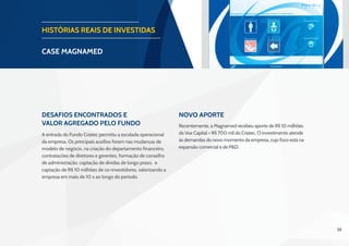 38
HISTÓRIAS REAIS DE INVESTIDAS
CASE magnamed
Desafios Encontrados e
Valor Agregado pelo Fundo
Novo aporte
A entrada do Fundo Criatec permitiu a escalada operacional
da empresa. Os principais auxílios foram nas mudanças de
modelo de negócio, na criação do departamento financeiro,
contratações de diretores e gerentes, formação de conselho
de administração, captação de dívidas de longo prazo, e
captação de R$ 10 milhões de co-investidores, valorizando a
empresa em mais de 10 x ao longo do período.
Recentemente, a Magnamed recebeu aporte de R$ 10 milhões
da Vox Capital + R$ 700 mil do Criatec. O investimento atende
às demandas do novo momento da empresa, cujo foco está na
expansão comercial e de P&D. 
 