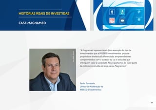 39
HISTÓRIAS REAIS DE INVESTIDAS
CASE magnamed
“A Magnamed representa um bom exemplo do tipo de
investimentos que a INSEED Investimentos procura:
propriedade intelectual diferenciada; empreendedores
comprometidos com o sucesso da cia; e soluções que
entreguem valor à sociedade. Nos orgulhamos de fazer parte
da história construída até aqui para a Magnamed.”
Paulo Tomazela,
Diretor de Aceleração da
INSEED Investimentos
Foto:PedroQueiroz
 