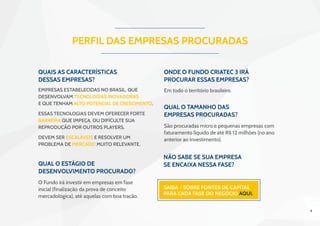 4
Qual o estágio de
desenvolvimento procurado?
Qual o tamanho das
empresas procuradas?
Onde o Fundo Criatec 3 irá
procurar essas empresas?
PERFIL DAS EMPRESAS PROCURADAS
O Fundo irá investir em empresas em fase
inicial (finalização da prova de conceito
mercadológica), até aquelas com boa tração.
São procuradas micro e pequenas empresas com
faturamento líquido de até R$ 12 milhões (no ano
anterior ao investimento).
Em todo o território brasileiro.
Não sabe se sua empresa
se encaixa nessa fase?
Saiba + sobre Fontes de Capital
para cada fase do negócio aqui.
Quais as características
dessas empresas?
Empresas estabelecidas no Brasil, que
desenvolvam tecnologias inovadoras
e que tenham alto potencial de crescimento.
Essas tecnologias devem oferecer forte
barreira que impeça, ou dificulte sua
reprodução por outros players.
Devem ser escaláveis e resolver um
problema de mercado muito relevante.
 
 