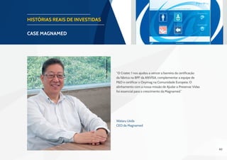 40
HISTÓRIAS REAIS DE INVESTIDAS
CASE magnamed
“O Criatec 1 nos ajudou a vencer a barreira da certificação
da fábrica na BPF da ANVISA, complementar a equipe de
P&D e certificar o Oxymag na Comunidade Europeia. O
alinhamento com a nossa missão de Ajudar a Preservar Vidas
foi essencial para o crescimento da Magnamed.”
Wataru Ueda
CEO da Magnamed
Foto:CláudioCamarota
 
