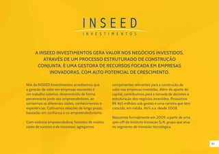 42
A INSEED Investimentos GERA VALOR NOS NEGÓCIOS INVESTIDOS,
ATRAVÉS DE UM PROCESSO ESTRUTURADO DE CONSTRUÇÃO
CONJUNTA. É UMA GESTORA DE RECURSOS FOCADA EM EMPRESAS
INOVADORAS, COM ALTO POTENCIAL DE CRESCIMENTO.
Nós da INSEED Investimentos acreditamos que
a geração de valor em empresas nascentes é
um trabalho coletivo, desenvolvido de forma
perseverante junto aos empreendedores, ao
somarmos as diferentes visões, conhecimentos e
experiências. Cultivamos relações de longo prazo,
baseadas em confiança e co-empreendedorismo.
Com vivência empreendedora, histórico de muitos
cases de sucesso e de insucesso, agregamos
componentes relevantes para a construção de
valor nas empresas investidas. Além do aporte do
capital, contribuímos para a tomada de decisões e
estruturação dos negócios investidos. Possuímos
R$ 465 milhões sob gestão e uma carteira que tem
crescido, em média, 46% a.a. desde 2008.
Nascemos formalmente em 2009, a partir de uma
spin-off do Instituto Inovação S/A, grupo que atua
no segmento de inovação tecnológica.
 