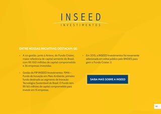 43
Entre nossas iniciativas destacam-se:
•	 A co-gestão, junto à Antera, do Fundo Criatec,
maior referência de capital semente do Brasil,
com R$ 100 milhões de capital comprometido
e 36 empresas investidas.
•	 Gestão do FIP INSEED Investimentos FIMA –
Fundo de Inovação em Meio Ambiente, primeiro
fundo destinado ao segmento de Inovação
Tecnológica Sustentável do Brasil. O Fundo tem
R$ 165 milhões de capital comprometido para
investir em 15 empresas.
•	 Em 2015, a INSEED Investimentos foi novamente
selecionada em edital público pelo BNDES para
gerir o Fundo Criatec 3.
 
Saiba mais sobre a inseed
 