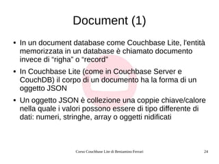 Corso Couchbase Lite di Beniamino Ferrari 24
Document (1)
● In un document database come Couchbase Lite, l'entità
memorizzata in un database è chiamato documento
invece di “righa” o “record”
● In Couchbase Lite (come in Couchbase Server e
CouchDB) il corpo di un documento ha la forma di un
oggetto JSON
● Un oggetto JSON è collezione una coppie chiave/calore
nella quale i valori possono essere di tipo differente di
dati: numeri, stringhe, array o oggetti nidificati
 