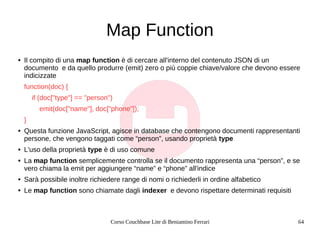 Corso Couchbase Lite di Beniamino Ferrari 64
Map Function
● Il compito di una map function è di cercare all'interno del co...