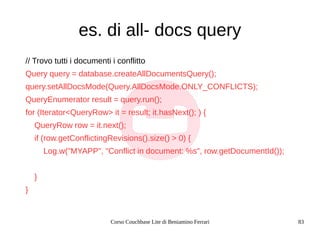 Corso Couchbase Lite di Beniamino Ferrari 83
es. di all- docs query
// Trovo tutti i documenti i conflitto
Query query = database.createAllDocumentsQuery();
query.setAllDocsMode(Query.AllDocsMode.ONLY_CONFLICTS);
QueryEnumerator result = query.run();
for (Iterator<QueryRow> it = result; it.hasNext(); ) {
QueryRow row = it.next();
if (row.getConflictingRevisions().size() > 0) {
Log.w("MYAPP", "Conflict in document: %s", row.getDocumentId());
}
}
 
