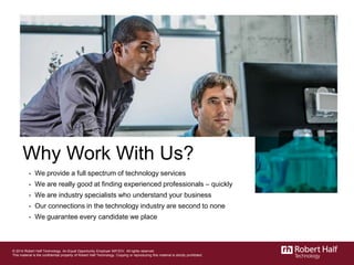 Why Work With Us?
- We provide a full spectrum of technology services
- We are really good at finding experienced professionals – quickly
- We are industry specialists who understand your business
- Our connections in the technology industry are second to none
- We guarantee every candidate we place
© 2014 Robert Half Technology. An Equal Opportunity Employer M/F/D/V. All rights reserved.
This material is the confidential property of Robert Half Technology. Copying or reproducing this material is strictly prohibited.
 