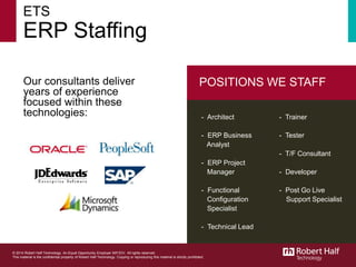 © 2014 Robert Half Technology. An Equal Opportunity Employer. All rights reserved.
This material is the confidential property of Robert Half Technology. Copying or reproducing this material is strictly prohibited.
ETS
ERP Staffing
Our consultants deliver
years of experience
focused within these
technologies:
POSITIONS WE STAFF
- Architect
- ERP Business
Analyst
- ERP Project
Manager
- Functional
Configuration
Specialist
- Technical Lead
- Trainer
- Tester
- T/F Consultant
- Developer
- Post Go Live
Support Specialist
© 2014 Robert Half Technology. An Equal Opportunity Employer M/F/D/V. All rights reserved.
This material is the confidential property of Robert Half Technology. Copying or reproducing this material is strictly prohibited.
 