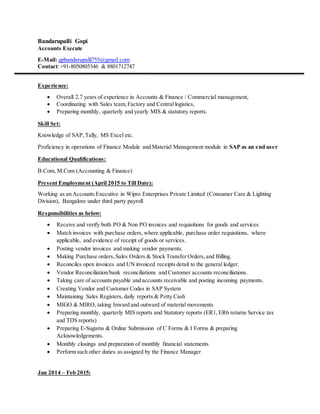 Bandarupalli Gopi
Accounts Execute
E-Mail: gpbandarupalli755@gmail.com
Contact:+91-8050805346 & 8801712747
Experience:
 Overall 2.7 years of experience in Accounts & Finance / Commercial management,
 Coordinating with Sales team,Factory and Central logistics,
 Preparing monthly, quarterly and yearly MIS & statutory reports.
Skill Set:
Knowledge of SAP,Tally, MS Excel etc.
Proficiency in operations of Finance Module and Material Management module in SAP as an end user
Educational Qualifications:
B.Com, M.Com (Accounting & Finance)
Present Employment (April 2015 to Till Date):
Working as an Accounts Executive in Wipro Enterprises Private Limited (Consumer Care & Lighting
Division), Bangalore under third party payroll
Responsibilities as below:
 Receive and verify both PO & Non PO invoices and requisitions for goods and services
 Match invoices with purchase orders, where applicable, purchase order requisitions, where
applicable, and evidence of receipt of goods or services.
 Posting vendor invoices and making vendor payments.
 Making Purchase orders, Sales Orders & Stock Transfer Orders,and Billing.
 Reconciles open invoices and UN invoiced receipts detail to the general ledger.
 Vendor Reconciliation/bank reconciliations and Customer accounts reconciliations.
 Taking care of accounts payable and accounts receivable and posting incoming payments.
 Creating Vendor and Customer Codes in SAP System
 Maintaining Sales Registers, daily reports & Petty Cash
 MIGO & MIRO, taking Inward and outward of material movements
 Preparing monthly, quarterly MIS reports and Statutory reports (ER1, ER6 returns Service tax
and TDS reports)
 Preparing E-Sugams & Online Submission of C Forms & I Forms & preparing
Acknowledgements.
 Monthly closings and preparation of monthly financial statements
 Perform such other duties as assigned by the Finance Manager
Jan 2014 – Feb 2015:
 