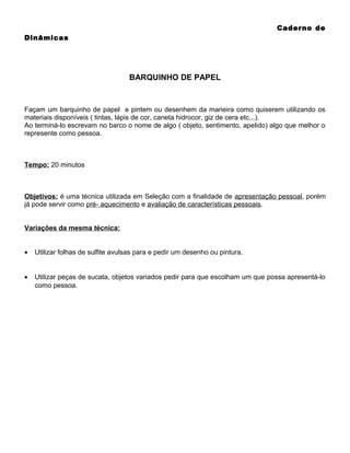 Caderno de
Dinâmicas

BARQUINHO DE PAPEL

Façam um barquinho de papel e pintem ou desenhem da maneira como quiserem utilizando os
materiais disponíveis ( tintas, lápis de cor, caneta hidrocor, giz de cera etc...).
Ao terminá-lo escrevam no barco o nome de algo ( objeto, sentimento, apelido) algo que melhor o
represente como pessoa.

Tempo: 20 minutos

Objetivos: é uma técnica utilizada em Seleção com a finalidade de apresentação pessoal, porém
já pode servir como pré- aquecimento e avaliação de características pessoais.
Variações da mesma técnica:
•

Utilizar folhas de sulfite avulsas para e pedir um desenho ou pintura.

•

Utilizar peças de sucata, objetos variados pedir para que escolham um que possa apresentá-lo
como pessoa.

 