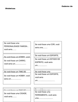 Caderno de
Dinâmicas

Se você fosse uma
PERSONALIDADE FAMOSA ,
você seria........

Se você fosse um HOBBY, você
seria um.....................
Se você fosse um CARRO,
você seria um......................

Se você fosse um TIME DE
FUTEBOL, você seria
Se você fosse um HOBBY, você
um..................
seria um.....................

Se você fosse um TIME DE
uma CIDADE,
Se você fosse uma CIDADE,
FUTEBOL, você seria
você seria.........
você seria.........
um..................

Se você fosse uma COR, você
seria uma.........

Se você fosse um ESPORTE,
você seria
Se você fosse um ESTADO DE
um...................................
ESPÍRITO, você seria
um...................
Se você fosse uma
Se você fosseDE TV, você seria
PROGRAMA um ESPORTE,
você seria
........................
um...................................

Se você fosse uma
Se você fosse uma
Se você fosse uma seria
FERRAMENTA, você
PROGRAMA DE TV, você seria
FERRAMENTA, você seria
uma.............................
........................
uma.............................

 