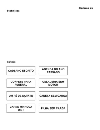 Caderno de
Dinâmicas

Cartões:

CADERNO ESCRITO

AGENDA DO ANO
PASSADO

CONFETE PARA
FUNERAL

GELADEIRA SEM
MOTOR

UM PÉ DE SAPATO

CANETA SEM CARGA

CARNE MINHOCA
DIET

PILHA SEM CARGA

 