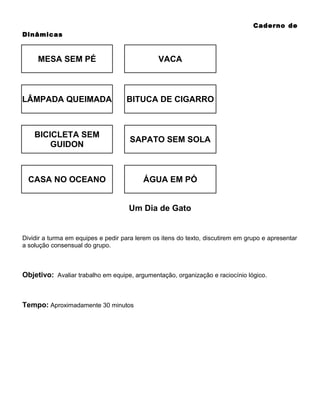 Caderno de
Dinâmicas

MESA SEM PÉ

VACA

LÂMPADA QUEIMADA

BITUCA DE CIGARRO

BICICLETA SEM
GUIDON

SAPATO SEM SOLA

CASA NO OCEANO

ÁGUA EM PÓ
Um Dia de Gato

Dividir a turma em equipes e pedir para lerem os itens do texto, discutirem em grupo e apresentar
a solução consensual do grupo.

Objetivo: Avaliar trabalho em equipe, argumentação, organização e raciocínio lógico.

Tempo: Aproximadamente 30 minutos

 